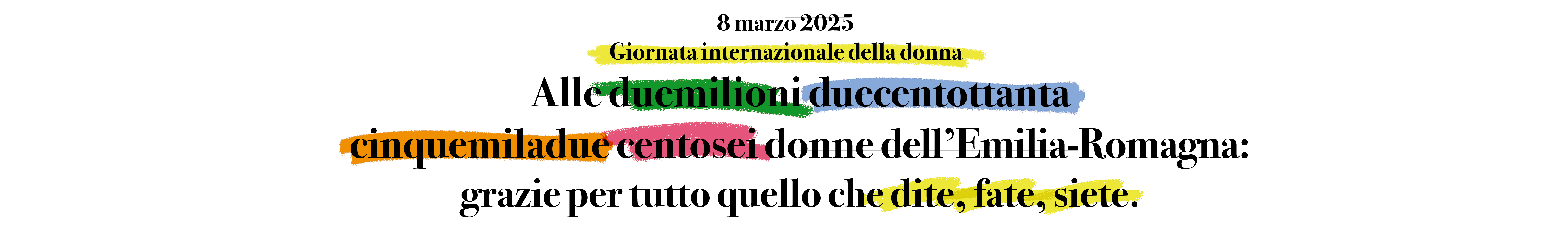 8 marzo 2025 Giornata internazionale della donna. Alle duemilioni duecentottanta cinquemiladue cento sei donne dell'Emilia-Romagna: grazie per tutto quello che dite, fate, siete.