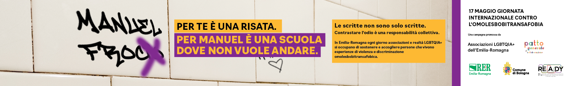 (Scritta sul muro: Manuel frocio). Per te è una risata. per Manuel è una scuola dove non vuole più andare. Le scritte non sono solo scritte. Contrastare l'odio è una responsabilità collettiva. In Emilia-Romagna ogni giorno associazioni e realtà LGBTQIA+ si occupano di sostenere e accogliere persone che vivono esperienze di violenza e di discriminazione omolesbobitransfobica.