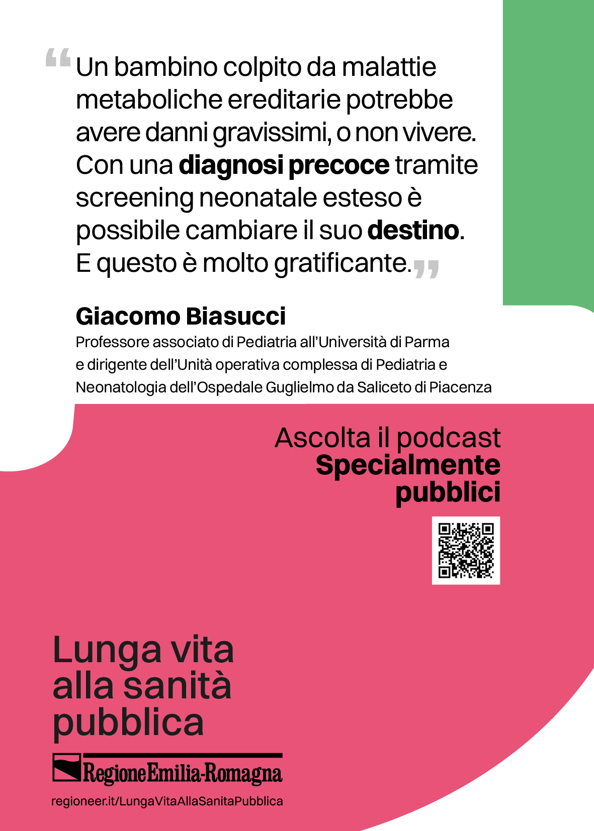 "Un bambino colpito da malattie metaboliche ereditarie potrebbe avere danni gravissimi, o non vivere.
Con una diagnosi precoce tramite
screening neonatale esteso è possibile cambiare il suo destino.
E questo è molto gratificante. (Giacomo Biasucci - Professore associato di Pediatria all'Università di Parma e dirigente dell'Unità operativa complessa di Pediatria e Neonatologia dell'Ospedale Guglielmo da Saliceto di Piacenza)