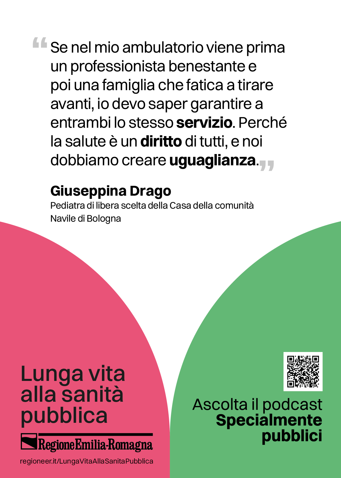 Se nel mio ambulatorio viene prima
un professionista benestante e
poi una famiglia che fatica a tirare
avanti, io devo saper garantire a
entrambi lo stesso servizio. Perché
la salute è un diritto di tutti, e noi
dobbiamo creare uguaglianza. (Giuseppina Drago, pediatra di libera scelta della Casa della comunità
Navile di Bologna)