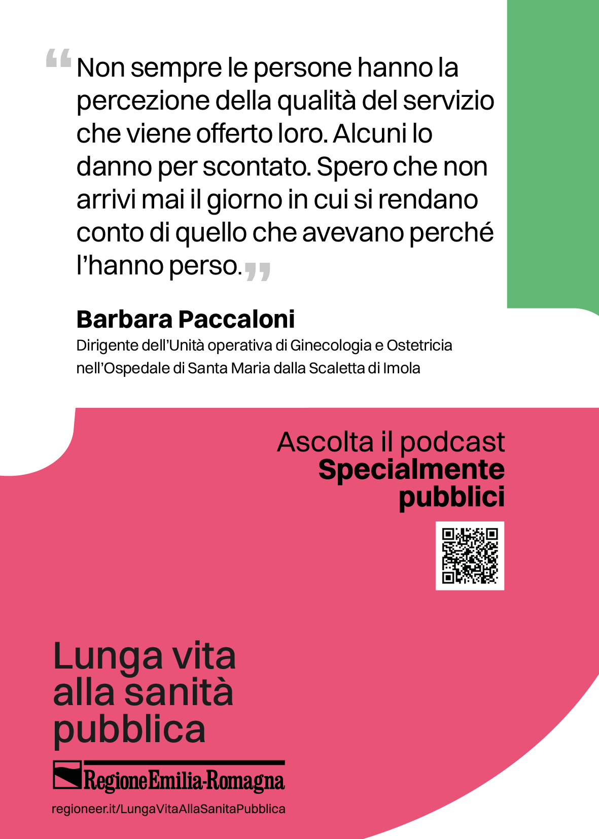 Non sempre le persone hanno la
percezione della qualità del servizio
che viene offerto loro. Alcuni lo
danno per scontato. Spero che non
arrivi mai il giorno in cui si rendano
conto di quello che avevano perché
l’hanno perso.(Barbara Paccaloni
Dirigente dell’Unità operativa di Ginecologia e Ostetricia
nell’Ospedale di Santa Maria dalla Scaletta di Imola)